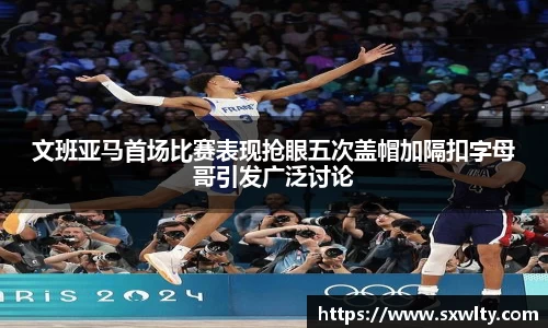 文班亚马首场比赛表现抢眼五次盖帽加隔扣字母哥引发广泛讨论