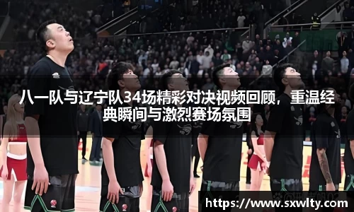 八一队与辽宁队34场精彩对决视频回顾，重温经典瞬间与激烈赛场氛围