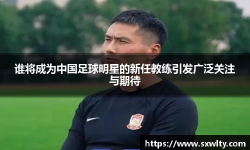 谁将成为中国足球明星的新任教练引发广泛关注与期待